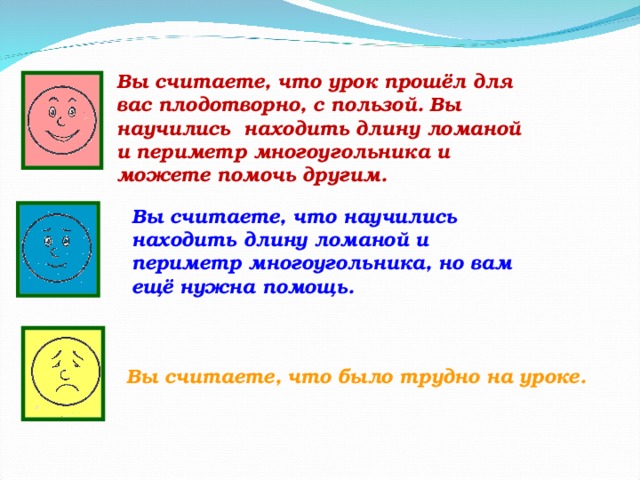 Вы считаете, что урок прошёл для вас плодотворно, с пользой. Вы научились  находить длину ломаной и периметр многоугольника и можете помочь другим. Вы считаете, что научились находить длину ломаной и периметр многоугольника, но вам ещё нужна помощь. Вы считаете, что было трудно на уроке. 