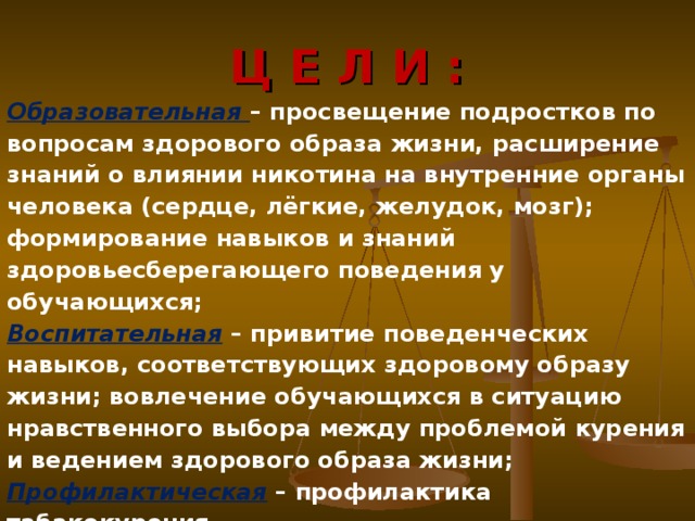  Ц Е Л И :   Образовательная – просвещение подростков по вопросам здорового образа жизни, расширение знаний о влиянии никотина на внутренние органы человека (сердце, лёгкие, желудок, мозг); формирование навыков и знаний здоровьесберегающего поведения у обучающихся; Воспитательная – привитие поведенческих навыков, соответствующих здоровому образу жизни; вовлечение обучающихся в ситуацию нравственного выбора между проблемой курения и ведением здорового образа жизни; Профилактическая – профилактика табакокурения.  