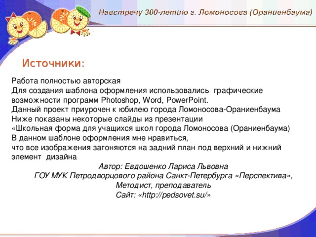 Источники: Работа полностью авторская Для создания шаблона оформления использовались графические возможности программ Photoshop, Word, PowerPoint. Данный проект приурочен к юбилею города Ломоносова-Ораниенбаума Ниже показаны некоторые слайды из презентации «Школьная форма для учащихся школ города Ломоносова (Ораниенбаума) В данном шаблоне оформления мне нравиться, что все изображения загоняются на задний план под верхний и нижний элемент дизайна Автор: Евдошенко Лариса Львовна ГОУ МУК Петродворцового района Санкт-Петербурга «Перспектива», Методист, преподаватель Сайт: «http://pedsovet.su/»
