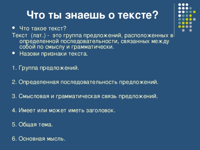 Что ты знаешь о тексте? Что такое текст? Текст (лат.) - это группа предложений, расположенных в определенной последовательности, связанных между собой по смыслу и грамматически. Назови признаки текста. 1. Группа предложений. 2. Определенная последовательность предложений. 3. Смысловая и грамматическая связь предложений. 4. Имеет или может иметь заголовок. 5. Общая тема. 6. Основная мысль. 