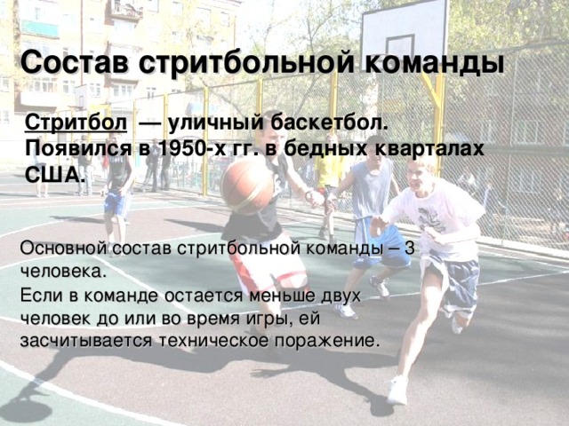 Состав стритбольной команды Стритбол  — уличный баскетбол. Появился в 1950-х гг. в бедных кварталах США. Основной состав стритбольной команды – 3 человека. Если в команде остается меньше двух человек до или во время игры, ей засчитывается техническое поражение. 