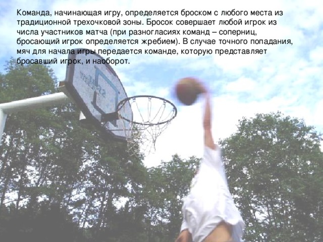 Команда, начинающая игру, определяется броском с любого места из традиционной трехочковой зоны. Бросок совершает любой игрок из числа участников матча (при разногласиях команд – соперниц, бросающий игрок определяется жребием). В случае точного попадания, мяч для начала игры передается команде, которую представляет бросавший игрок, и наоборот. 