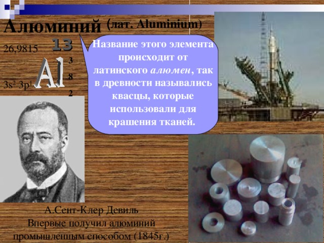 ( лат. Aluminium )  Алюминий 13 Название этого элемента происходит от латинского алюмен , так в древности назывались квасцы, которые использовали для крашения тканей.  26 ,9815 3 8 2 3 s 2 3p 1 А.Сент-Клер Девиль  Впервые получил алюминий промышленным способом (1845г.)  