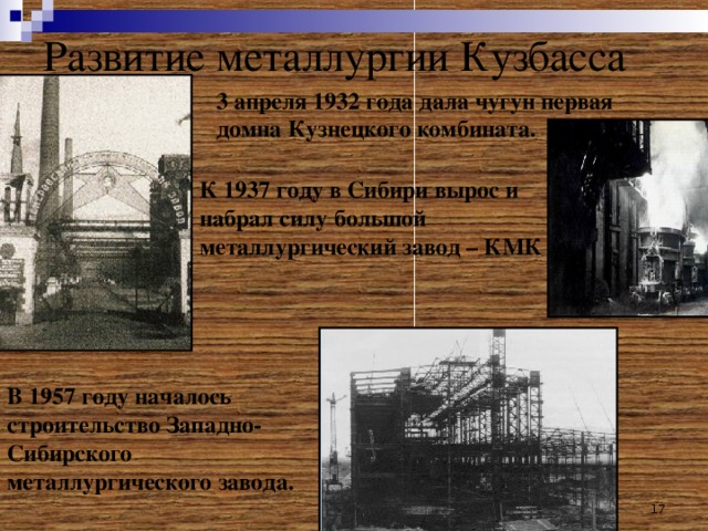 Развитие металлургии Кузбасса 3 апреля 1932 года дала чугун первая домна Кузнецкого комбината. К 1937 году в Сибири вырос и набрал силу большой металлургический завод – КМК Домна В 1957 году началось строительство Западно-Сибирского металлургического завода. 14 17 