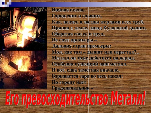 Ночная смена. Город спит и слышит, Как, целясь в звезды жерлами всех труб, Припав к земле, завод Кузнецкий дышит, Оберегая сон ее и труд. Не спят премьеры – Дальних стран премьеры: Мол, как там – дышит или перестал?.. Металл он тоже действует на нервы, Особенно кузнецкий наш металл. И вот, едва заметная вначале, Взрывается заря во весь накал: По городу идет Градоначальник –  