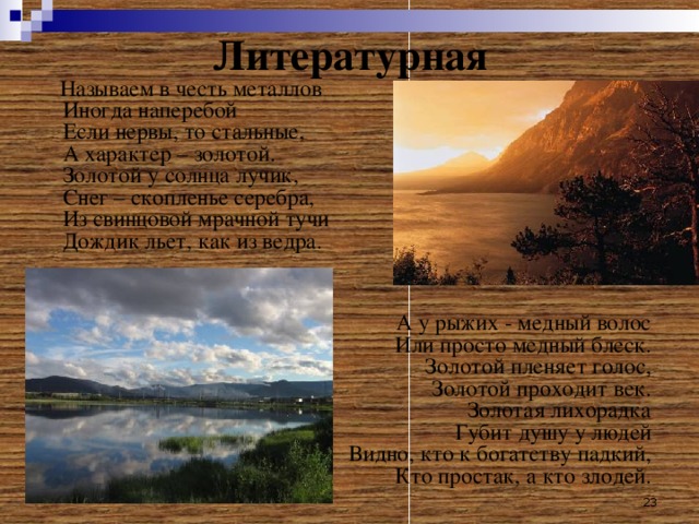 Литературная  Называем в честь металлов  Иногда наперебой  Если нервы, то стальные,  А характер – золотой.  Золотой у солнца лучик,  Снег – скопленье серебра,  Из свинцовой мрачной тучи  Дождик льет, как из ведра. А у рыжих - медный волос  Или просто медный блеск.  Золотой пленяет голос,  Золотой проходит век.  Золотая лихорадка  Губит душу у людей  Видно, кто к богатству падкий,  Кто простак, а кто злодей.  