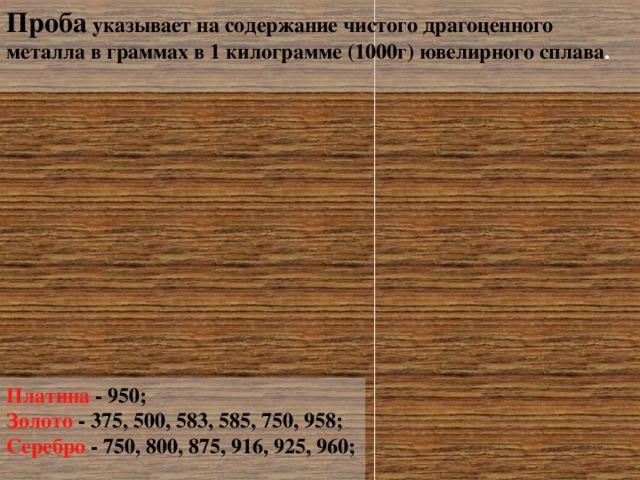 Проба указывает на содержание чистого драгоценного металла в граммах в 1 килограмме (1000г) ювелирного сплава .   Платина - 950; Золото  - 375, 500, 583, 585, 750, 958; Серебро - 750, 800, 875, 916, 925, 960;   