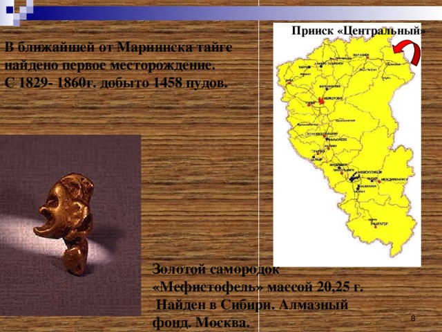 Прииск «Центральный» В ближайшей от Мариинска тайге найдено первое месторождение.  С 1829- 1860г. добыто 1458 пудов.   Золотой самородок «Мефистофель» массой 20,25 г.  Найден в Сибири. Алмазный фонд. Москва.  