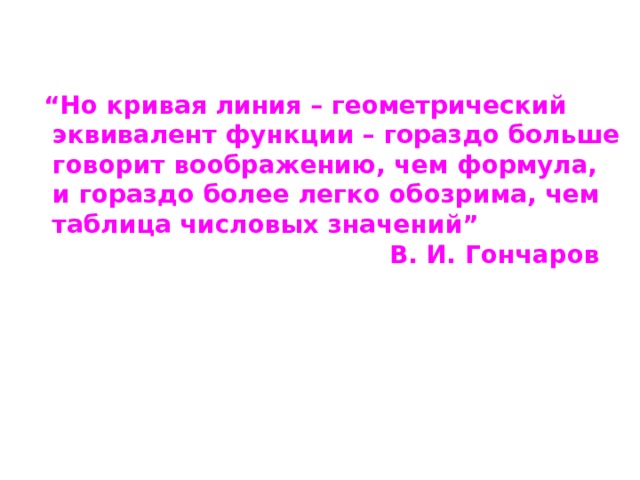 “ Но кривая линия – геометрический  эквивалент функции – гораздо больше  говорит воображению, чем формула,  и гораздо более легко обозрима, чем  таблица числовых значений ”  В. И. Гончаров 