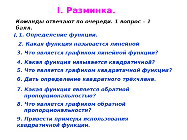 I. Разминка . Команды отвечают по очереди. 1 вопрос – 1 балл. 1. Определение функции. I. 2. Какая функция называется линейной 3. Что является графиком линейной функции ? 4. Какая функция называется квадратичной ? 5. Что является графиком квадратичной функции ? 6. Дать определение квадратного трёхчлена. 7. Какая функция является обратной  пропорциональностью ? 8. Что является графиком обратной  пропорциональности ? 9. Привести примеры использования квадратичной функции. 