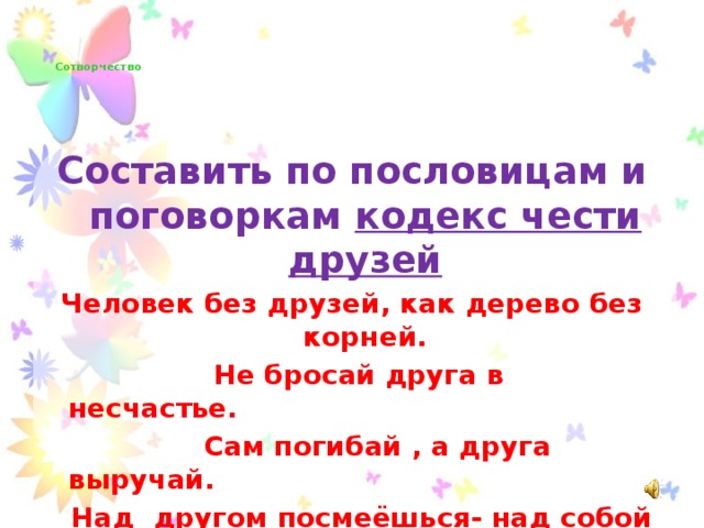 Сотворчество      Составить по пословицам и поговоркам кодекс чести друзей Человек без друзей, как дерево без корней.  Не бросай друга в несчастье.  Сам погибай , а друга выручай.  Над другом посмеёшься- над собой поплачешь.  Дружба как стекло: розобьёшь- не сложишь