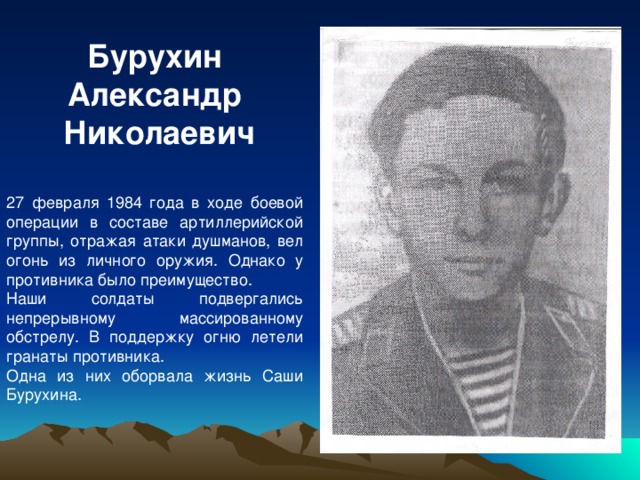 Бурухин Александр  Николаевич  27 февраля 1984 года в ходе боевой операции в составе артиллерийской группы, отражая атаки душманов, вел огонь из личного оружия. Однако у противника было преимущество. Наши солдаты подвергались непрерывному массированному обстрелу. В поддержку огню летели гранаты противника. Одна из них оборвала жизнь Саши Бурухина.