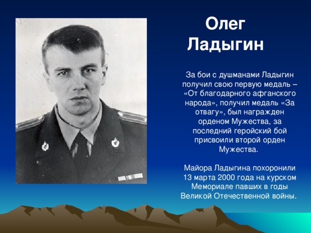 Олег Ладыгин За бои с душманами Ладыгин получил свою первую медаль – «От благодарного афганского народа», получил медаль «За отвагу», был награжден орденом Мужества, за последний геройский бой присвоили второй орден Мужества. Майора Ладыгина похоронили 13 марта 2000 года на курском Мемориале павших в годы Великой Отечественной войны.