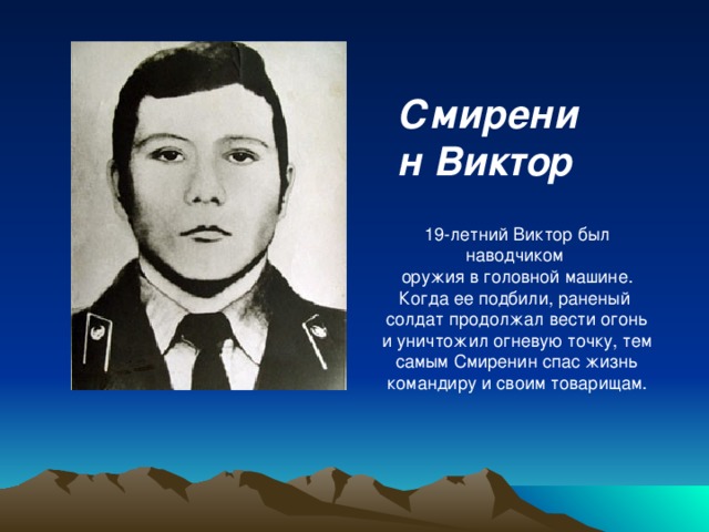 Смиренин Виктор  19-летний Виктор был наводчиком оружия в головной машине. Когда ее подбили, раненый солдат продолжал вести огонь и уничтожил огневую точку, тем самым Смиренин спас жизнь командиру и своим товарищам.