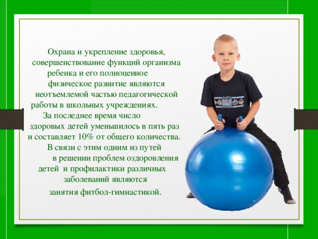 Охрана и укрепление здоровья, совершенствование функций организма ребенка и его полноценное физическое развитие являются неотъемлемой частью педагогической работы в школьных учреждениях. За последнее время число здоровых детей уменьшилось в пять раз и составляет 10% от общего количества. В связи с этим одним из путей в решении проблем оздоровления детей и профилактики различных заболеваний являются занятия фитбол-гимнастикой.  
