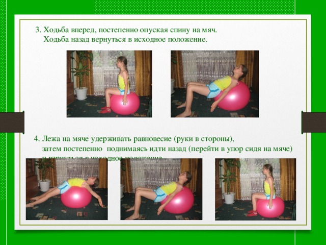  4. Лежа на мяче удерживать равновесие (руки в стороны),  затем постепенно поднимаясь идти назад (перейти в упор сидя на мяче)  и вернуться в исходное положение. 3. Ходьба вперед, постепенно опуская спину на мяч.  Ходьба назад вернуться в исходное положение. 