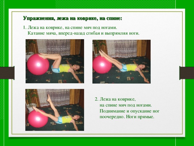  Упражнения, лежа на коврике, на спине:  1. Лежа на коврике, на спине мяч под ногами.  Катание мяча, вперед-назад сгибая и выпрямляя ноги. 2. Лежа на коврике,  на спине мяч под ногами.  Поднимание и опускание ног  поочередно. Ноги прямые. 