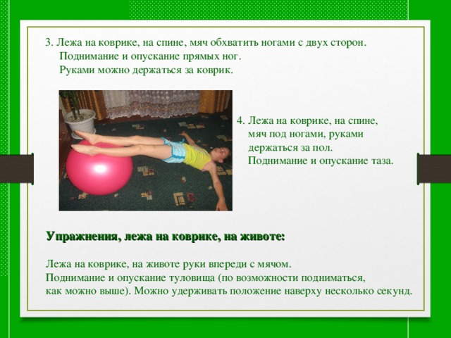 3. Лежа на коврике, на спине, мяч обхватить ногами с двух сторон.  Поднимание и опускание прямых ног.  Руками можно держаться за коврик. 4. Лежа на коврике, на спине,  мяч под ногами, руками  держаться за пол.  Поднимание и опускание таза. Упражнения, лежа на коврике, на животе:  Лежа на коврике, на животе руки впереди с мячом. Поднимание и опускание туловища (по возможности подниматься, как можно выше). Можно удерживать положение наверху несколько секунд. 