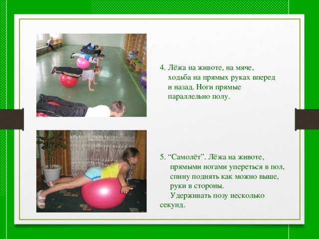 4. Лёжа на животе, на мяче,  ходьба на прямых руках вперед  и назад. Ноги прямые  параллельно полу. 5. “Самолёт”. Лёжа на животе,  прямыми ногами упереться в пол,  спину поднять как можно выше,  руки в стороны.  Удерживать позу несколько секунд. 