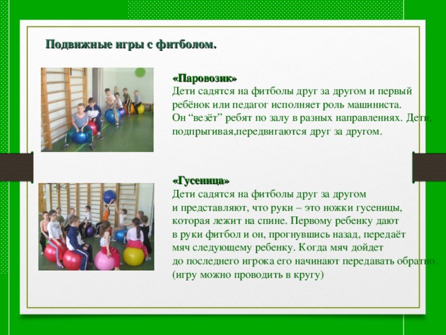  Подвижные игры с фитболом.  «Паровозик» Дети садятся на фитболы друг за другом и первый ребёнок или педагог исполняет роль машиниста. Он “везёт” ребят по залу в разных направлениях. Дети, подпрыгивая,передвигаются друг за другом. «Гусеница» Дети садятся на фитболы друг за другом и представляют, что руки – это ножки гусеницы, которая лежит на спине. Первому ребенку дают в руки фитбол и он, прогнувшись назад, передаёт мяч следующему ребенку. Когда мяч дойдет до последнего игрока его начинают передавать обратно.(игру можно проводить в кругу) 