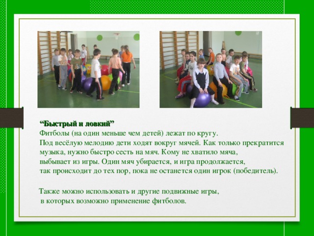 “ Быстрый и ловкий” Фитболы (на один меньше чем детей) лежат по кругу. Под весёлую мелодию дети ходят вокруг мячей. Как только прекратится музыка, нужно быстро сесть на мяч. Кому не хватило мяча, выбывает из игры. Один мяч убирается, и игра продолжается, так происходит до тех пор, пока не останется один игрок (победитель). Также можно использовать и другие подвижные игры,  в которых возможно применение фитболов. 
