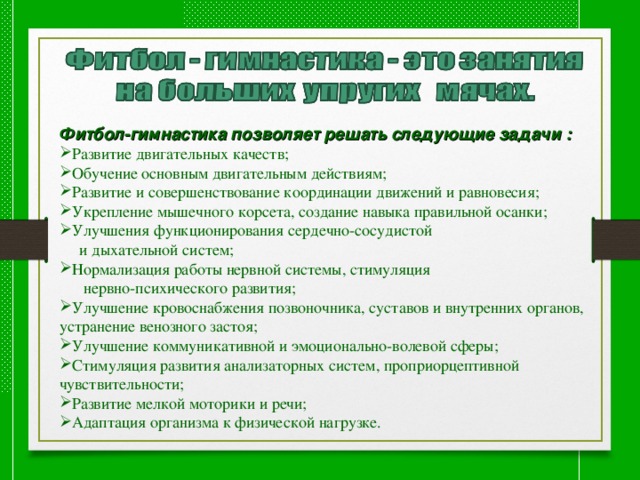  Фитбол-гимнастика позволяет решать следующие задачи : Развитие двигательных качеств; Обучение основным двигательным действиям; Развитие и совершенствование координации движений и равновесия; Укрепление мышечного корсета, создание навыка правильной осанки; Улучшения функционирования сердечно-сосудистой  и дыхательной систем; Нормализация работы нервной системы, стимуляция  нервно-психического развития; Улучшение кровоснабжения позвоночника, суставов и внутренних органов, устранение венозного застоя; Улучшение коммуникативной и эмоционально-волевой сферы; Стимуляция развития анализаторных систем, проприорцептивной чувствительности; Развитие мелкой моторики и речи; Адаптация организма к физической нагрузке. 