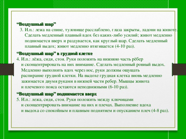 “ Воздушный шар”  3. И.п.: лежа на спине, туловище расслаблено, глаза закрыты, ладони на животе.  Сделать медленный плавный вдох без каких-либо усилий; живот медленно  поднимается вверх и раздувается, как круглый шар. Сделать медленный  плавный выдох; живот медленно втягивается (4-10 раз). “ Воздушный шар” в грудной клетке 4. И.п.: лёжа, сидя, стоя. Руки положить на нижнюю часть рёбер  и сконцентрировать на них внимание. Сделать медленный ровный выдох.  Медленно выполнять вдох через нос, руки должны ощущать  распирание грудной клетки. На выдохе грудная клетка вновь медленно  зажимается двумя руками в нижней части ребер. Мышцы живота  и плечевого пояса остаются неподвижными (6-10 раз). “ Воздушный шар” поднимается вверх 5. И.п.: лежа, сидя, стоя. Руки положить между ключицами  и сконцентрировать внимание на них и плечах. Выполнение вдоха  и выдоха со спокойным и плавным поднятием и опусканием плеч (4-8 раз). 