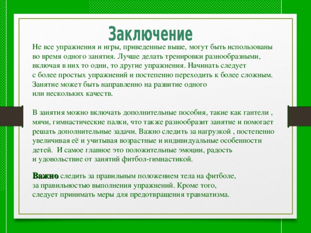 Не все упражнения и игры, приведенные выше, могут быть использованы во время одного занятия. Лучше делать тренировки разнообразными, включая в них то одни, то другие упражнения. Начинать следует с более простых упражнений и постепенно переходить к более сложным. Занятие может быть направленно на развитие одного или нескольких качеств. В занятия можно включать дополнительные пособия, такие как гантели , мячи, гимнастические палки, что также разнообразит занятие и помогает решать дополнительные задачи. Важно следить за нагрузкой , постепенно увеличивая её и учитывая возрастные и индивидуальные особенности детей. И самое главное это положительные эмоции, радость и удовольствие от занятий фитбол-гимнастикой. Важно  следить за правильным положением тела на фитболе, за правильностью выполнения упражнений. Кроме того, следует принимать меры для предотвращения травматизма. 