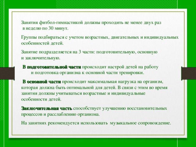 Занятия фитбол-гимнастикой должны проходить не менее двух раз в неделю по 30 минут. Группы подбираться с учетом возрастных, двигательных и индивидуальных особенностей детей. Занятие подразделяется на 3 части: подготовительную, основную и заключительную.  В подготовительной части происходит настрой детей на работу и подготовка организма к основной части тренировки.  В основной части происходит максимальная нагрузка на организм, которая должна быть оптимальной для детей. В связи с этим во время занятия должны учитываться возрастные и индивидуальные особенности детей. Заключительная часть способствует улучшению восстановительных процессов и расслаблению организма. На занятиях рекомендуется использовать музыкальное сопровождение. 