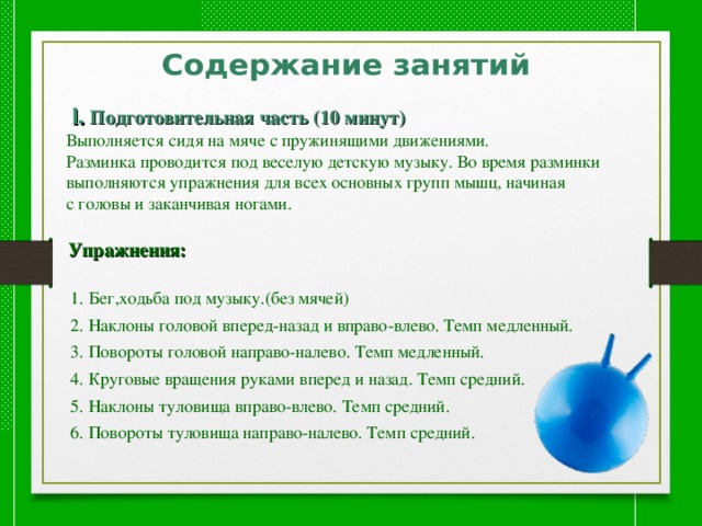  l. Подготовительная часть (10 минут)  Выполняется сидя на мяче с пружинящими движениями.  Разминка проводится под веселую детскую музыку. Во время разминки  выполняются упражнения для всех основных групп мышц, начиная  с головы и заканчивая ногами.   Упражнения:   1. Бег,ходьба под музыку.(без мячей)  2. Наклоны головой вперед-назад и вправо-влево. Темп медленный.  3. Повороты головой направо-налево. Темп медленный.  4. Круговые вращения руками вперед и назад. Темп средний.  5. Наклоны туловища вправо-влево. Темп средний.  6. Повороты туловища направо-налево. Темп средний. 