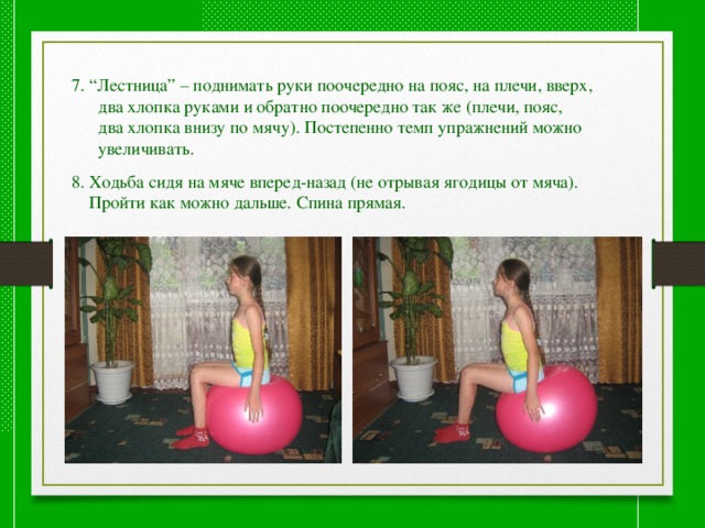 7. “Лестница” – поднимать руки поочередно на пояс, на плечи, вверх,  два хлопка руками и обратно поочередно так же (плечи, пояс,  два хлопка внизу по мячу). Постепенно темп упражнений можно  увеличивать. 8. Ходьба сидя на мяче вперед-назад (не отрывая ягодицы от мяча).  Пройти как можно дальше. Спина прямая. 