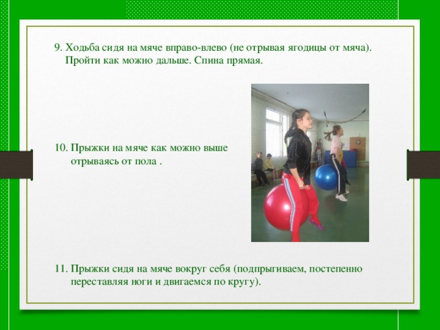 9. Ходьба сидя на мяче вправо-влево (не отрывая ягодицы от мяча).  Пройти как можно дальше. Спина прямая. 10. Прыжки на мяче как можно выше  отрываясь от пола . 11. Прыжки сидя на мяче вокруг себя (подпрыгиваем, постепенно  переставляя ноги и двигаемся по кругу). 