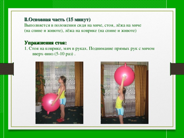 ll.Основная часть (15 минут) Выполняется в положении сидя на мяче, стоя, лёжа на мяче (на спине и животе), лёжа на коврике (на спине и животе) Упражнения стоя: 1. Стоя на коврике, мяч в руках. Поднимание прямых рук с мячом  вверх-вниз (5-10 раз) . 