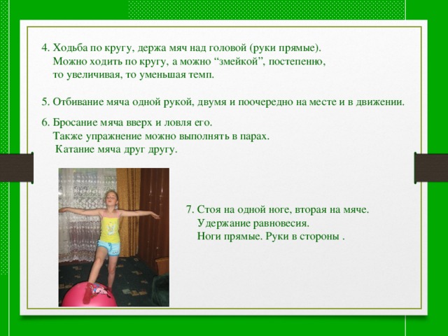 4. Ходьба по кругу, держа мяч над головой (руки прямые).  Можно ходить по кругу, а можно “змейкой”, постепенно,  то увеличивая, то уменьшая темп. 5. Отбивание мяча одной рукой, двумя и поочередно на месте и в движении. 6. Бросание мяча вверх и ловля его.  Также упражнение можно выполнять в парах.  Катание мяча друг другу. 7. Стоя на одной ноге, вторая на мяче.  Удержание равновесия.  Ноги прямые. Руки в стороны . 