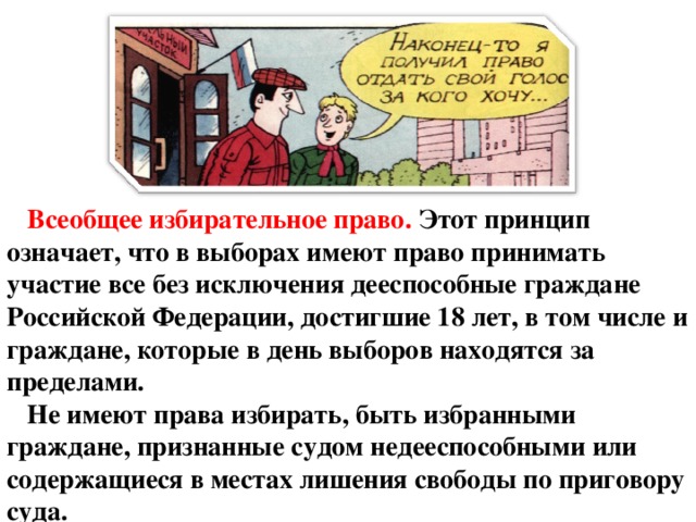 Всеобщее избирательное право. Этот принцип означает, что в выборах имеют право принимать участие все без исключения дееспособные граждане Российской Федерации, достигшие 18 лет, в том числе и граждане, которые в день выборов находятся за пределами. Не имеют права избирать, быть избранными граждане, признанные судом недееспособными или содержащиеся в местах лишения свободы по приговору суда.  