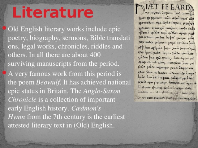 Literature Old English literary works include epic poetry, biography, sermons, Bible translations, legal works, chronicles, riddles and others. In all there are about 400 surviving manuscripts from the period. A very famous work from this period is the poem  Beowulf . It has achieved national epic status in Britain. The  Anglo-Saxon Chronicle  is a collection of important early English history.  Cædmon's Hymn  from the 7th century is the earliest attested literary text in (Old) English. 