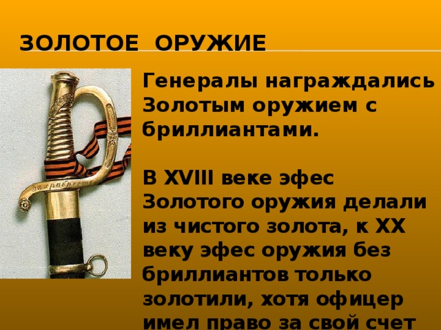 Золотое оружие Генералы награждались Золотым оружием с бриллиантами.  В XVIII веке эфес Золотого оружия делали из чистого золота, к XX веку эфес оружия без бриллиантов только золотили, хотя офицер имел право за свой счет заменить эфес на полностью золотой.