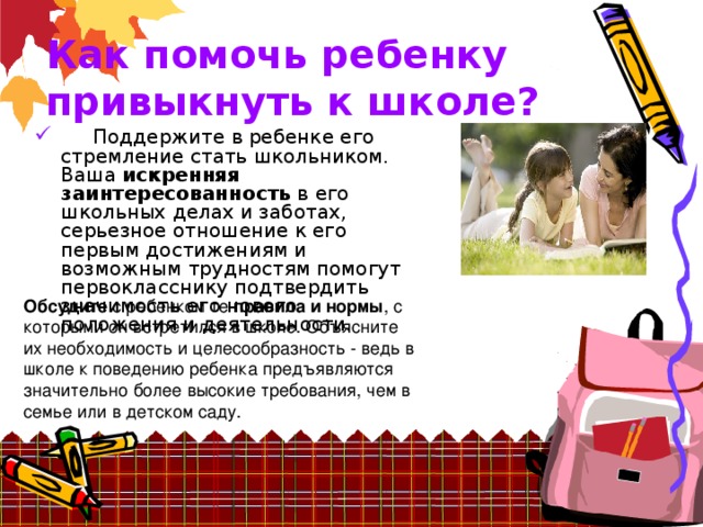 Как помочь ребенку привыкнуть к школе?          Поддержите в ребенке его стремление стать школьником. Ваша искренняя заинтересованность в его школьных делах и заботах, серьезное отношение к его первым достижениям и возможным трудностям помогут первокласснику подтвердить значимость его нового положения и деятельности. Обсудите с ребенком те правила и нормы , с которыми он встретился в школе. Объясните их необходимость и целесообразность - ведь в школе к поведению ребенка предъявляются значительно более высокие требования, чем в семье или в детском саду.   
