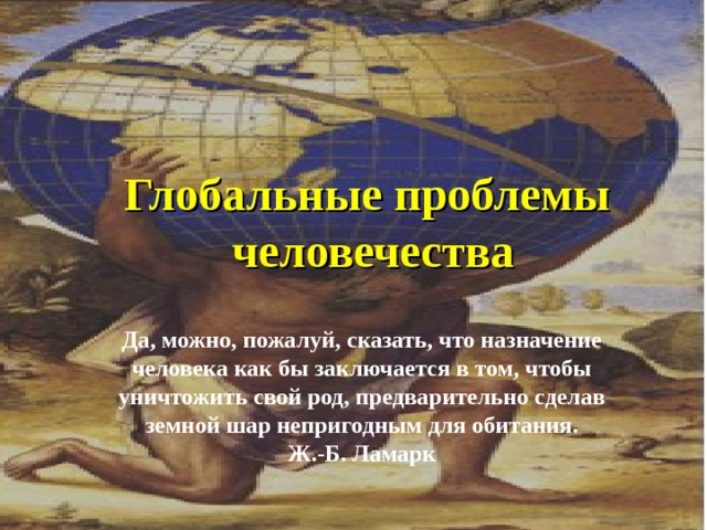 Глобальные проблемы человечества Да, можно, пожалуй, сказать, что назначение человека как бы заключается в том, чтобы уничтожить свой род, предварительно сделав земной шар непригодным для обитания. Ж.-Б. Ламарк 
