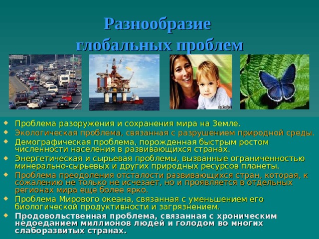 Разнообразие  глобальных проблем Проблема разоружения и сохранения мира на Земле. Экологическая проблема, связанная с разрушением природной среды. Демографическая проблема, порожденная быстрым ростом численности населения в развивающихся странах. Энергетическая и сырьевая проблемы, вызванные ограниченностью минерально-сырьевых и других природных ресурсов планеты. Проблема преодоления отсталости развивающихся стран, которая, к сожалению не только не исчезает, но и проявляется в отдельных регионах мира еще более ярко. Проблема Мирового океана, связанная с уменьшением его биологической продуктивности и загрязнением. Продовольственная проблема, связанная с хроническим недоеданием миллионов людей и голодом во многих слаборазвитых странах.   