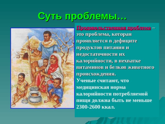 Суть проблемы… Продовольственная проблема – это проблема, которая проявляется в дефиците продуктов питания и недостаточности их калорийности, в нехватке витаминов и белков животного происхождения. Ученые считают, что медицинская норма калорийности потребляемой пищи должна быть не меньше 2300-2600 ккал.  