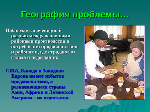 География проблемы… Наблюдается очевидный разрыв между основными районами производства и потребления продовольствия и районами, где страдают от голода и недоедания:  США, Канада и Западная Европа имеют избыток продовольствия, а развивающиеся страны Азии, Африки и Латинской Америки – их недостаток.  