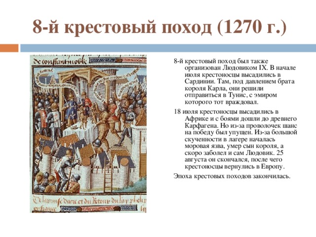 8-й крестовый поход (1270 г.) 8-й крестовый поход был также организован Людовиком IX. В начале июля крестоносцы высадились в Сардинии. Там, под давлением брата короля Карла, они решили отправиться в Тунис, с эмиром которого тот враждовал. 18 июля крестоносцы высадились в Африке и с боями дошли до древнего Карфагена. Но из-за проволочек шанс на победу был упущен. Из-за большой скученности в лагере началась моровая язва, умер сын короля, а скоро заболел и сам Людовик. 25 августа он скончался, после чего крестоносцы вернулись в Европу. Эпоха крестовых походов закончилась. 