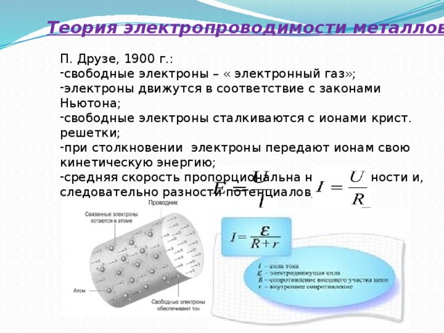 Теория электропроводимости металлов П. Друзе, 1900 г.: свободные электроны – « электронный газ»; электроны движутся в соответствие с законами Ньютона; свободные электроны сталкиваются с ионами крист. решетки; при столкновении электроны передают ионам свою кинетическую энергию; средняя скорость пропорциональна напряженности и, следовательно разности потенциалов; 