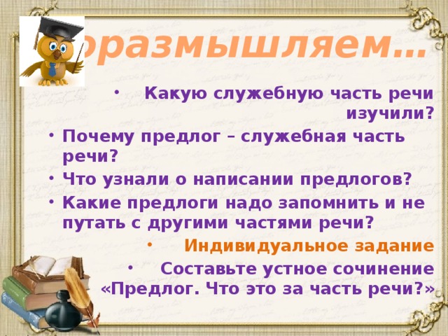 Поразмышляем… Какую служебную часть речи изучили? Почему предлог – служебная часть речи? Что узнали о написании предлогов? Какие предлоги надо запомнить и не путать с другими частями речи? Индивидуальное задание Составьте устное сочинение «Предлог. Что это за часть речи?» 