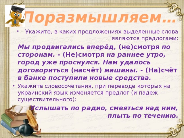 Поразмышляем… Укажите, в каких предложениях выделенные слова являются предлогами:  Мы продвигались вперёд, (не)смотря по сторонам. - (Не)смотря на раннее утро, город уже проснулся. Нам удалось договориться (насчёт) машины. - (На)счёт в банке поступили новые средства. Укажите словосочетания, при переводе которых на украинский язык изменяется предлог (и падеж существительного):  Услышать по радио, смеяться над ним, плыть по течению. 