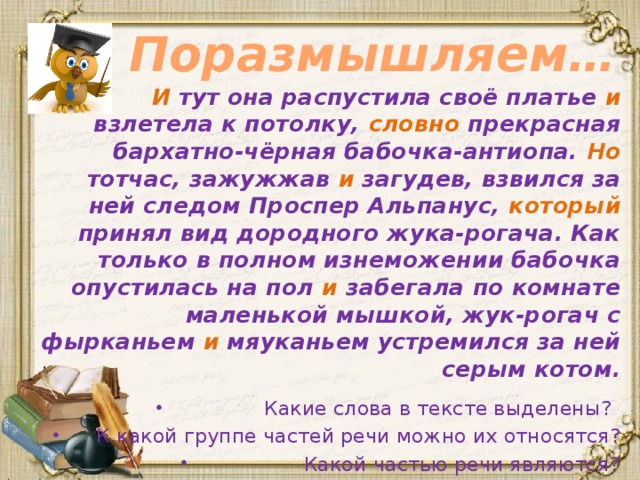 Поразмышляем… И тут она распустила своё платье и взлетела к потолку, словно прекрасная бархатно-чёрная бабочка-антиопа. Но тотчас, зажужжав и загудев, взвился за ней следом Проспер Альпанус, который принял вид дородного жука-рогача. Как только в полном изнеможении бабочка опустилась на пол и забегала по комнате маленькой мышкой, жук-рогач с фырканьем и мяуканьем устремился за ней серым котом. Какие слова в тексте выделены?  К какой группе частей речи можно их относятся? Какой частью речи являются?  