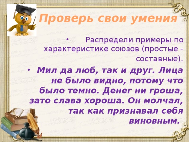 Проверь свои умения Распредели примеры по характеристике союзов (простые - составные) . Мил да люб, так и друг. Лица не было видно, потому что было темно. Денег ни гроша, зато слава хороша. Он молчал, так как признавал себя виновным. 