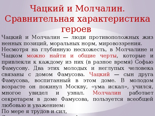 Чацкий и Молчалин. Сравнительная характеристика героев Чацкий и Молчалин — люди противоположных жиз­ненных позиций, моральных норм, мировоззрения. Несмотря на глубинную несхожесть, в Молчалине и Чацком можно найти и общие черты , которые и привлек­ли к каждому из них (в разное время) Софью Фамусову. Два этих молодых и неглупых человека связаны с домом Фамусова. Чацкий — сын друга Фамусова, воспитанный в этом доме. В молодом возрасте он покинул Москву, «ума искал», учился, многое увидел и узнал. Молчалин работает секретарем в доме Фамусова, пользуется всеобщей любо­вью и уважением: По мере я трудов и сил, С тех пор, как числюсь по Архивам, Три награжденья получил. 