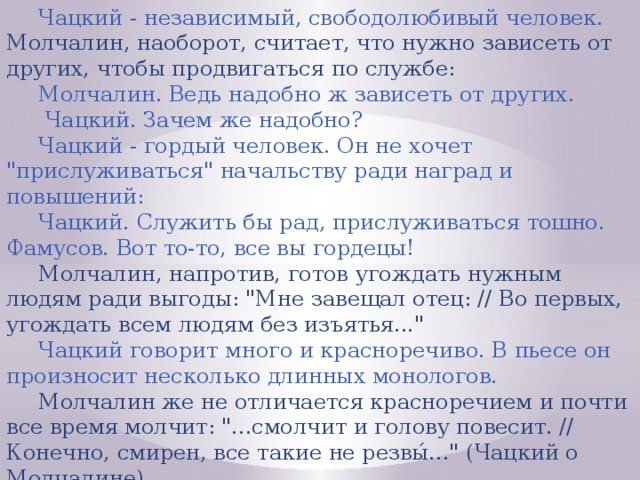 Чацкий - независимый, свободолюбивый человек. Молчалин, наоборот, считает, что нужно зависеть от других, чтобы продвигаться по службе: Молчалин. Ведь надобно ж зависеть от других.  Чацкий. Зачем же надобно? Чацкий - гордый человек. Он не хочет 